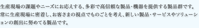 生産現場の課題やニーズにお応えする、多彩で高信頼な製品・機器を提供する製品群です。常に生産現場に密着し、お客さまの視点でものごとを考え、新しい製品・サービスやソリューションの創出に努めてる製品です。