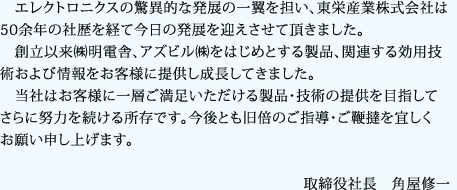 エレクトロニクスの驚異的な発展の一翼を担い、東栄産業株式会社は50余年の社歴を経て今日の発展を迎えさせて頂きました。　創立以来㈱明電舎、アズビル㈱をはじめとする製品、関連する効用技術および情報をお客様に提供し成長してきました。　当社はお客様に一層ご満足いただける製品・技術の提供を目指してさらに努力を続ける所存です。今後とも旧倍のご指導・ご鞭撻を宜しくお願い申し上げます。取締役社長　角屋修一