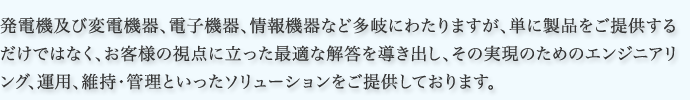 発電機及び変電機器、電子機器、情報機器など多岐にわたりますが、単に製品をご提供するだけではなく、お客様の視点に立った最適な解答を導き出し、その実現のためのエンジニアリング、運用、維持・管理といったソリューションをご提供しております。